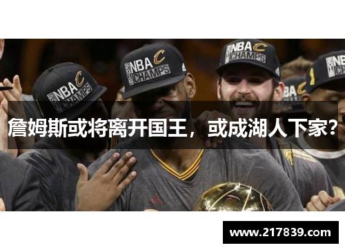 詹姆斯或将离开国王，或成湖人下家？