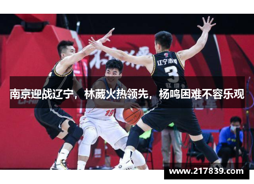南京迎战辽宁，林葳火热领先，杨鸣困难不容乐观