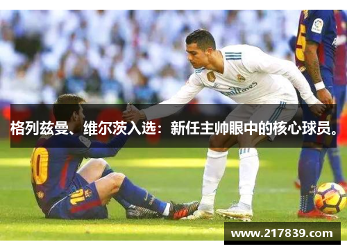 格列兹曼、维尔茨入选：新任主帅眼中的核心球员。